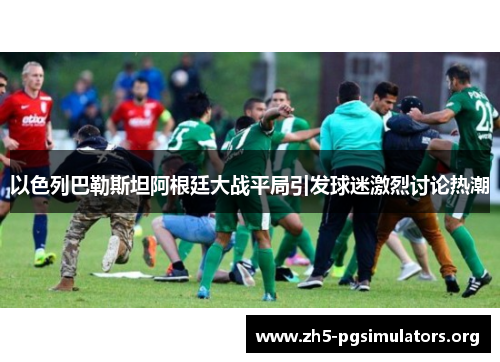 以色列巴勒斯坦阿根廷大战平局引发球迷激烈讨论热潮