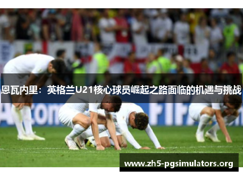 恩瓦内里：英格兰U21核心球员崛起之路面临的机遇与挑战