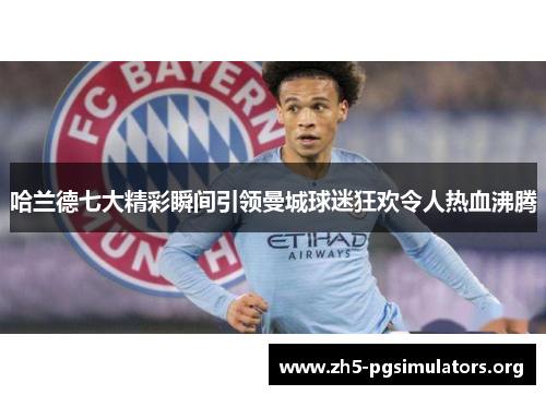 哈兰德七大精彩瞬间引领曼城球迷狂欢令人热血沸腾