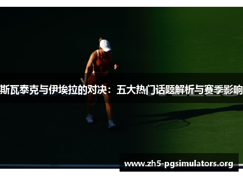 斯瓦泰克与伊埃拉的对决：五大热门话题解析与赛季影响