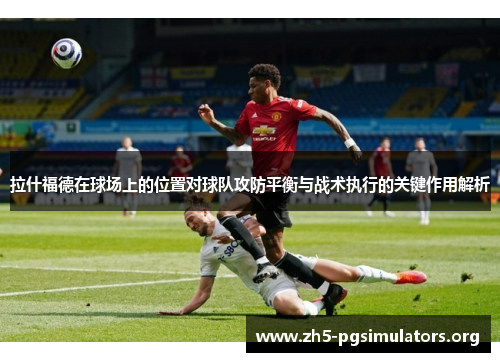 拉什福德在球场上的位置对球队攻防平衡与战术执行的关键作用解析