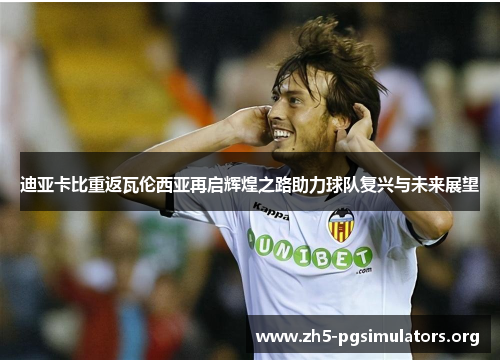 迪亚卡比重返瓦伦西亚再启辉煌之路助力球队复兴与未来展望 迪亚卡比重返瓦伦西亚再启辉煌之路助力球队复兴与未来展望