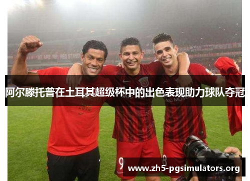 阿尔滕托普在土耳其超级杯中的出色表现助力球队夺冠