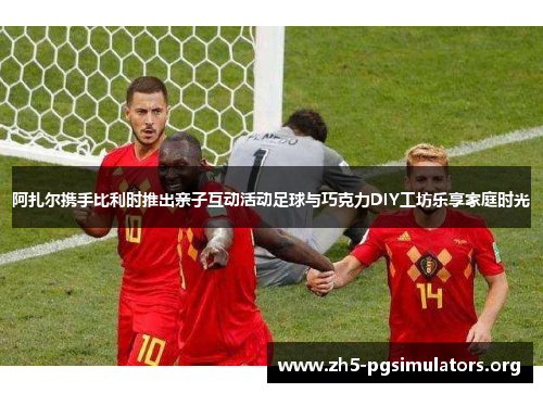 阿扎尔携手比利时推出亲子互动活动足球与巧克力DIY工坊乐享家庭时光