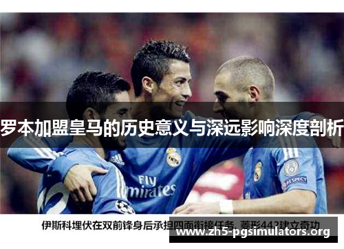 罗本加盟皇马的历史意义与深远影响深度剖析